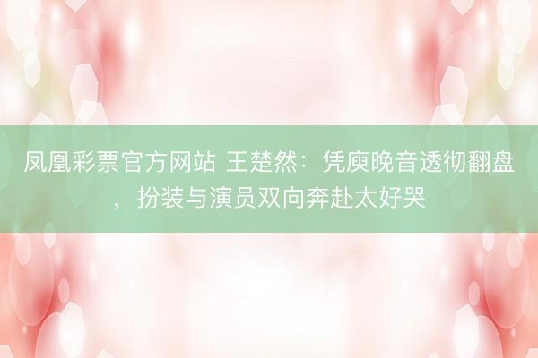 凤凰彩票官方网站 王楚然：凭庾晚音透彻翻盘，扮装与演员双向奔赴太好哭
