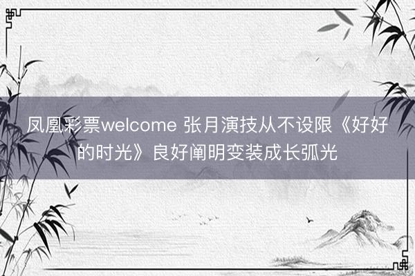 凤凰彩票welcome 张月演技从不设限《好好的时光》良好阐明变装成长弧光
