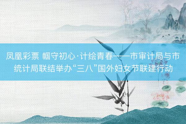 凤凰彩票 帼守初心·计绘青春——市审计局与市统计局联结举办“三八”国外妇女节联建行动
