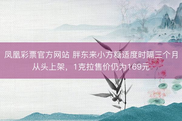 凤凰彩票官方网站 胖东来小方糖适度时隔三个月从头上架，1克拉售价仍为169元