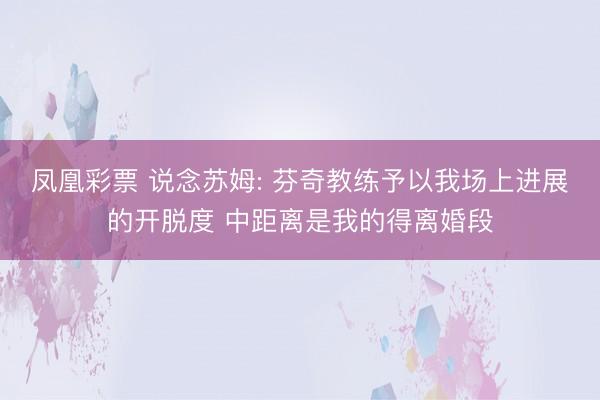 凤凰彩票 说念苏姆: 芬奇教练予以我场上进展的开脱度 中距离是我的得离婚段