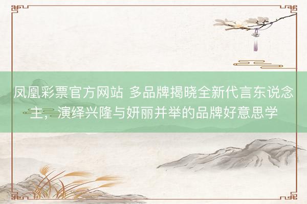 凤凰彩票官方网站 多品牌揭晓全新代言东说念主，演绎兴隆与妍丽并举的品牌好意思学