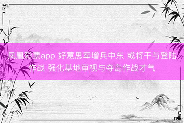 凤凰彩票app 好意思军增兵中东 或将干与登陆作战 强化基地审视与夺岛作战才气