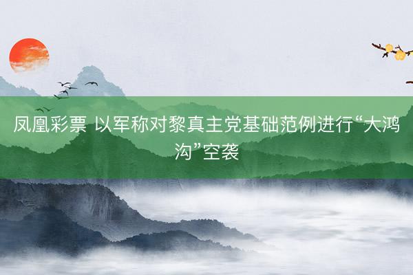 凤凰彩票 以军称对黎真主党基础范例进行“大鸿沟”空袭