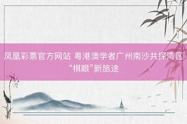 凤凰彩票官方网站 粤港澳学者广州南沙共探湾区“棋眼”新旅途