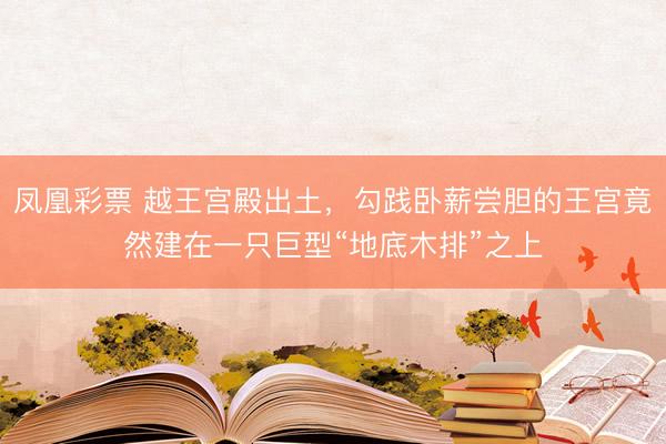 凤凰彩票 越王宫殿出土，勾践卧薪尝胆的王宫竟然建在一只巨型“地底木排”之上
