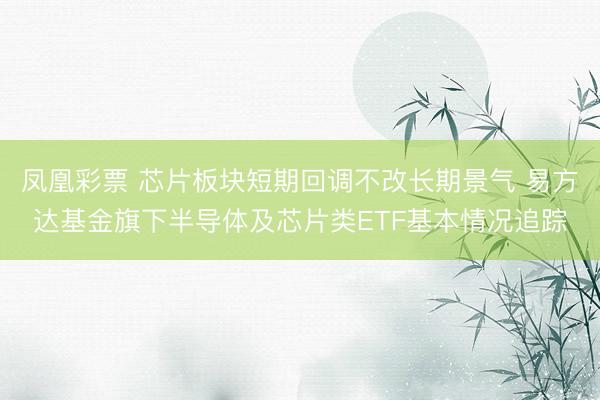 凤凰彩票 芯片板块短期回调不改长期景气 易方达基金旗下半导体及芯片类ETF基本情况追踪