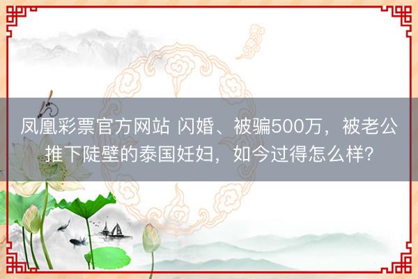 凤凰彩票官方网站 闪婚、被骗500万，被老公推下陡壁的泰国妊妇，如今过得怎么样？
