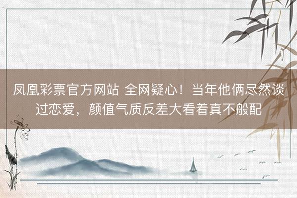 凤凰彩票官方网站 全网疑心！当年他俩尽然谈过恋爱，颜值气质反差大看着真不般配
