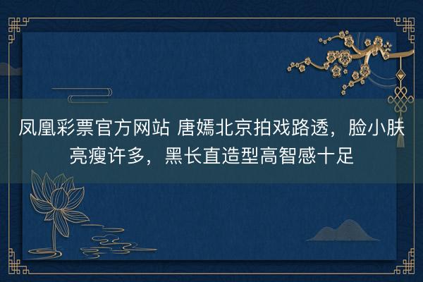 凤凰彩票官方网站 唐嫣北京拍戏路透，脸小肤亮瘦许多，黑长直造型高智感十足