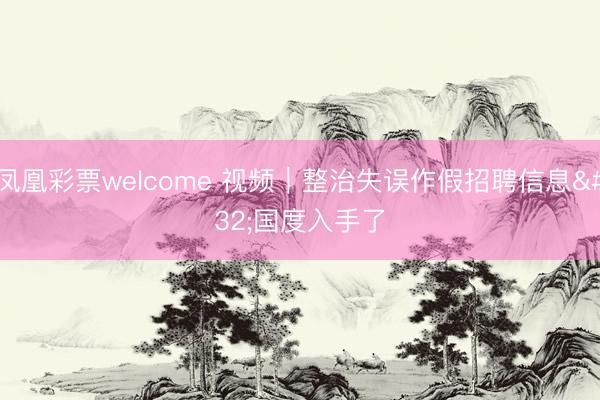 凤凰彩票welcome 视频｜整治失误作假招聘信息 国度入手了