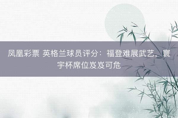 凤凰彩票 英格兰球员评分：福登难展武艺，寰宇杯席位岌岌可危