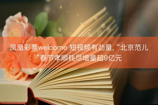 凤凰彩票welcome 短视频有劲量, “北京范儿”春节孝顺耗尽增量超9亿元