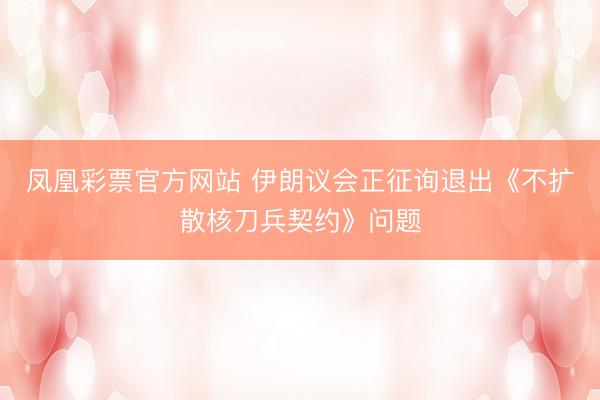 凤凰彩票官方网站 伊朗议会正征询退出《不扩散核刀兵契约》问题
