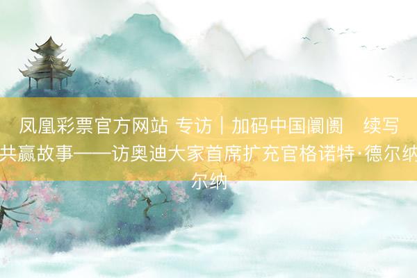 凤凰彩票官方网站 专访｜加码中国阛阓　续写共赢故事——访奥迪大家首席扩充官格诺特·德尔纳