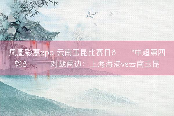 凤凰彩票app 云南玉昆比赛日💪中超第四轮🆚对战两边：上海海港vs云南玉昆