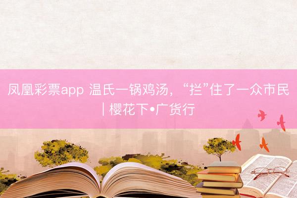 凤凰彩票app 温氏一锅鸡汤，“拦”住了一众市民| 樱花下•广货行