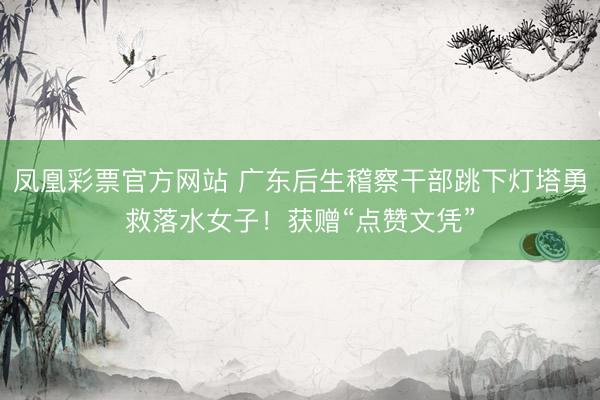 凤凰彩票官方网站 广东后生稽察干部跳下灯塔勇救落水女子！获赠“点赞文凭”