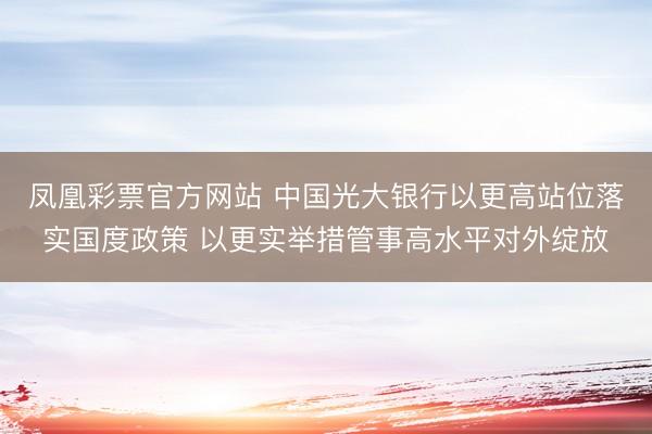 凤凰彩票官方网站 中国光大银行以更高站位落实国度政策 以更实举措管事高水平对外绽放