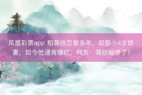 凤凰彩票app 和蒋欣恋爱多年，却娶小4岁娇妻，如今他通宵爆红，网友：蒋欣输惨了！