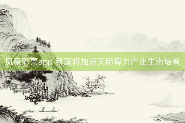 凤凰彩票app 我国将加速天际算力产业生态培育