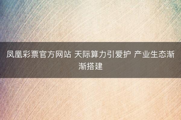 凤凰彩票官方网站 天际算力引爱护 产业生态渐渐搭建
