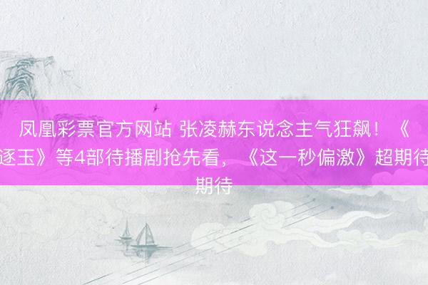 凤凰彩票官方网站 张凌赫东说念主气狂飙！《逐玉》等4部待播剧抢先看，《这一秒偏激》超期待