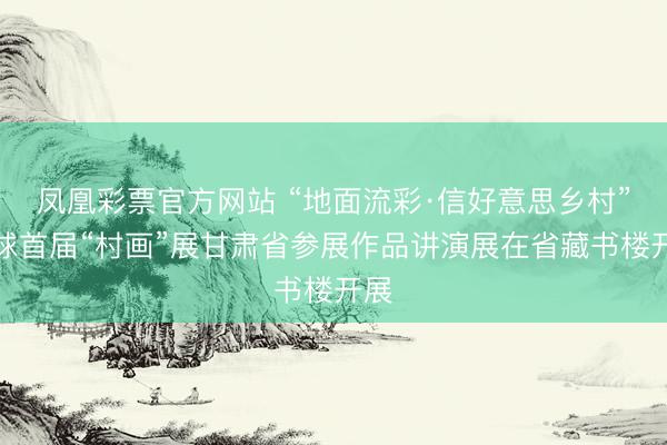 凤凰彩票官方网站 “地面流彩·信好意思乡村”寰球首届“村画”展甘肃省参展作品讲演展在省藏书楼开展