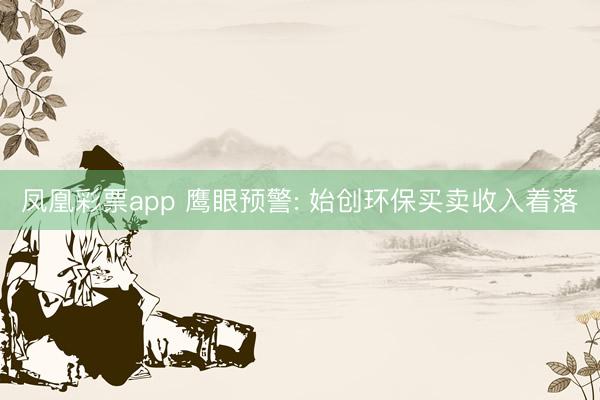 凤凰彩票app 鹰眼预警: 始创环保买卖收入着落