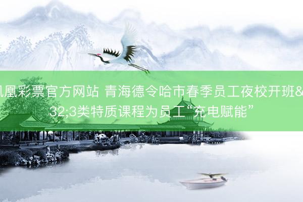 凤凰彩票官方网站 青海德令哈市春季员工夜校开班 3类特质课程为员工“充电赋能”