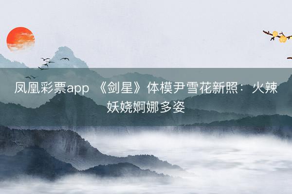 凤凰彩票app 《剑星》体模尹雪花新照：火辣妖娆婀娜多姿