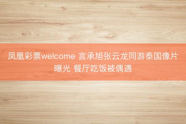 凤凰彩票welcome 言承旭张云龙同游泰国像片曝光 餐厅吃饭被偶遇