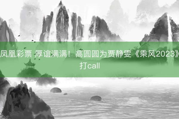 凤凰彩票 厚谊满满！高圆圆为贾静雯《乘风2023》打call