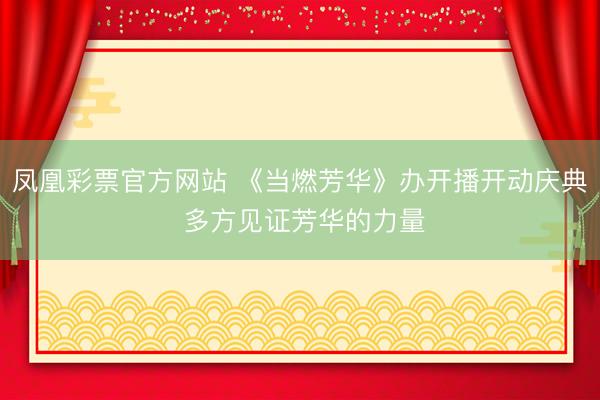 凤凰彩票官方网站 《当燃芳华》办开播开动庆典 多方见证芳华的力量