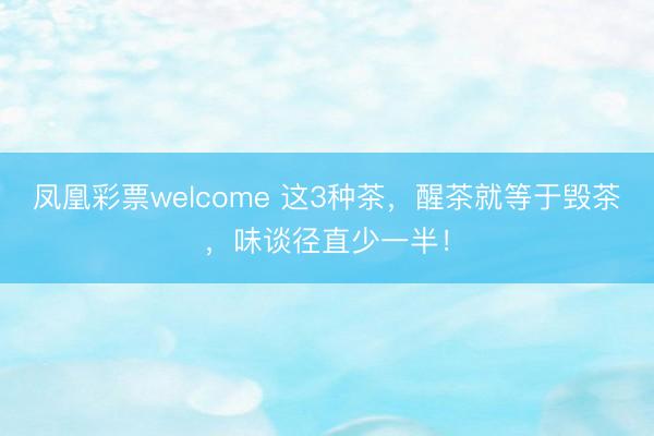 凤凰彩票welcome 这3种茶，醒茶就等于毁茶，味谈径直少一半！