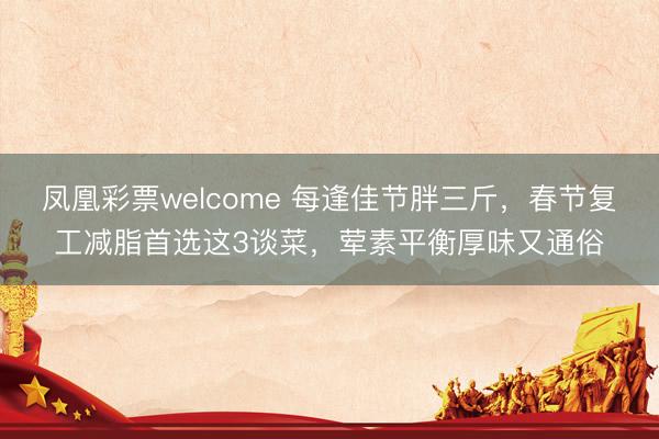 凤凰彩票welcome 每逢佳节胖三斤，春节复工减脂首选这3谈菜，荤素平衡厚味又通俗