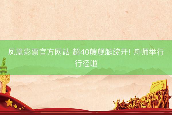 凤凰彩票官方网站 超40艘舰艇绽开! 舟师举行行径啦