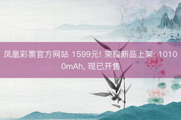 凤凰彩票官方网站 1599元! 荣耀新品上架: 10100mAh, 现已开售