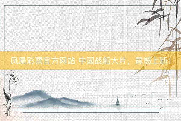 凤凰彩票官方网站 中国战船大片，震憾上新！