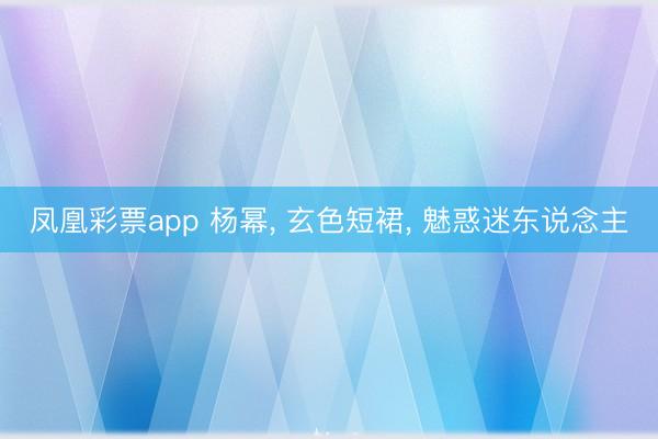 凤凰彩票app 杨幂, 玄色短裙, 魅惑迷东说念主
