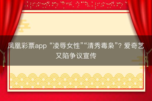 凤凰彩票app “凌辱女性”“清秀毒枭”? 爱奇艺又陷争议宣传