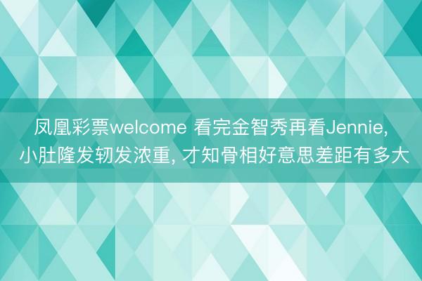 凤凰彩票welcome 看完金智秀再看Jennie, 小肚隆发轫发浓重, 才知骨相好意思差距有多大