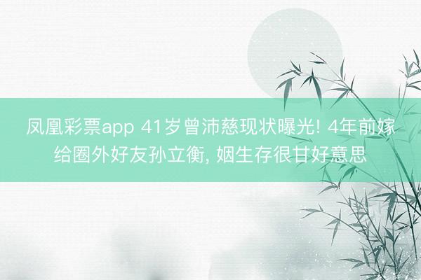 凤凰彩票app 41岁曾沛慈现状曝光! 4年前嫁给圈外好友孙立衡, 姻生存很甘好意思