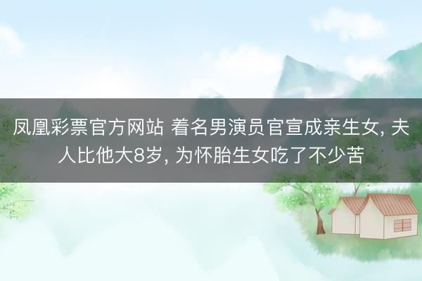 凤凰彩票官方网站 着名男演员官宣成亲生女, 夫人比他大8岁, 为怀胎生女吃了不少苦