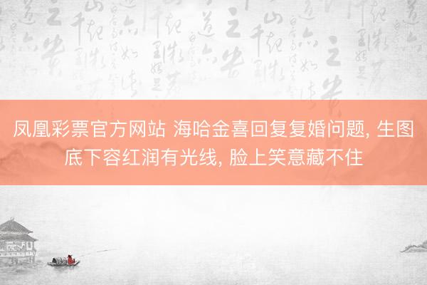 凤凰彩票官方网站 海哈金喜回复复婚问题, 生图底下容红润有光线, 脸上笑意藏不住