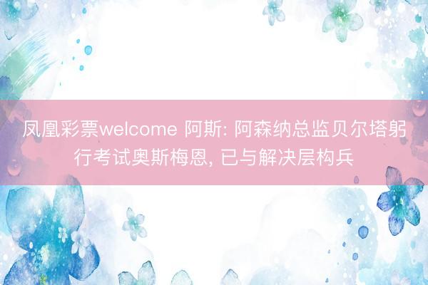 凤凰彩票welcome 阿斯: 阿森纳总监贝尔塔躬行考试奥斯梅恩, 已与解决层构兵