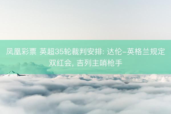 凤凰彩票 英超35轮裁判安排: 达伦-英格兰规定双红会, 吉列主哨枪手