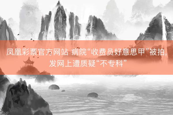 凤凰彩票官方网站 病院“收费员好意思甲”被拍, 发网上遭质疑“不专科”