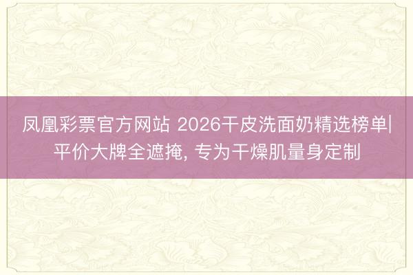 凤凰彩票官方网站 2026干皮洗面奶精选榜单|平价大牌全遮掩, 专为干燥肌量身定制