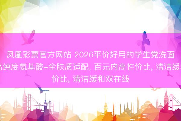 凤凰彩票官方网站 2026平价好用的学生党洗面奶测评|高纯度氨基酸+全肤质适配, 百元内高性价比, 清洁缓和双在线